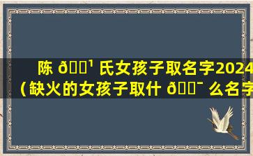 陈 🌹 氏女孩子取名字2024（缺火的女孩子取什 🐯 么名字好呢）